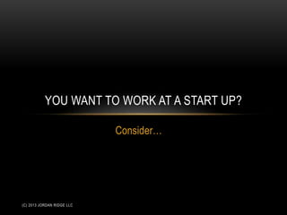 Consider…
YOU WANT TO WORK AT A START UP?
(C) 2013 JORDAN RIDGE LLC
 