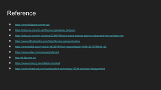 Reference
● https://www.blizzard.com/en-gb/
● https://blizzcon.com/zh-tw/?blzcmp=globalnav_blizzcon
● https://blizzcon.com/en-us/news/20367678/wow-arena-esports-splyce-undisputed-wins-another-one
● https://www.officetimeline.com/blog/blizzard-games-timeline
● https://www.bilibili.com/video/av4133945?from=search&seid=149013317784814162
● https://www.owler.com/company/blizzard
● http://di.blizzard.cn/
● https://www.mmorpg.com/diablo-immortal
● https://www.mbaskool.com/brandguide/it-technology/13246-activision-blizzard.html
 