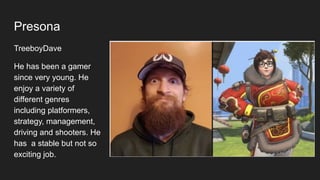 Presona
TreeboyDave
He has been a gamer
since very young. He
enjoy a variety of
different genres
including platformers,
strategy, management,
driving and shooters. He
has a stable but not so
exciting job.
 