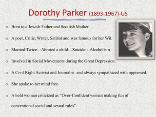 Dorothy Parker (1893-1967)-US
o Born to a Jewish Father and Scottish Mother
o A poet, Critic, Writer, Satirist and was famous for her Wit.
o Married Twice---Aborted a child---Suicide---Alcoholism
o Involved in Social Movements during the Great Depression.
o A Civil Right Activist and Journalist and always sympathized with oppressed.
o She spoke to her mind free.
o A bold woman criticized as “Over-Confident woman making fun of
conventional social and sexual rules”.
 