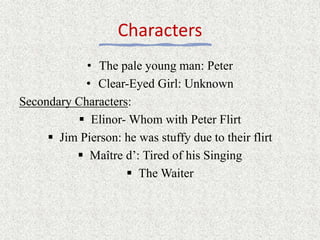 Characters
• The pale young man: Peter
• Clear-Eyed Girl: Unknown
Secondary Characters:
 Elinor- Whom with Peter Flirt
 Jim Pierson: he was stuffy due to their flirt
 Maître d’: Tired of his Singing
 The Waiter
 