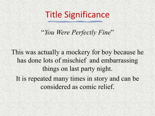 Title Significance
“You Were Perfectly Fine”
This was actually a mockery for boy because he
has done lots of mischief and embarrassing
things on last party night.
It is repeated many times in story and can be
considered as comic relief.
 