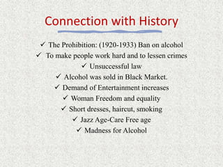 Connection with History
 The Prohibition: (1920-1933) Ban on alcohol
 To make people work hard and to lessen crimes
 Unsuccessful law
 Alcohol was sold in Black Market.
 Demand of Entertainment increases
 Woman Freedom and equality
 Short dresses, haircut, smoking
 Jazz Age-Care Free age
 Madness for Alcohol
 