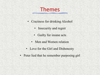 Themes
• Craziness for drinking Alcohol
• Insecurity and regret
• Guilty for insane acts
• Men and Women relation
• Love for the Girl and Dishonesty
• Peter lied that he remember purposing girl
 