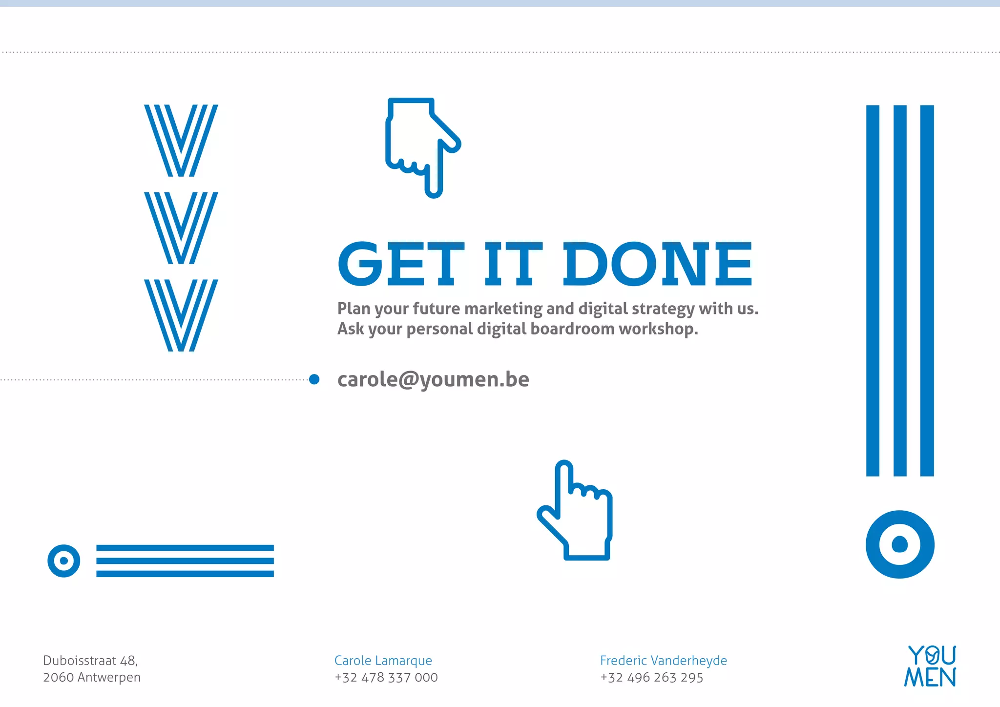 Plan your future marketing and digital strategy with us.
Ask your personal digital boardroom workshop.
GET IT DONE
!
!>>>
carole@youmen.be
Duboisstraat 48,
2060 Antwerpen
Carole Lamarque
+32 478 337 000
Frederic Vanderheyde
+32 496 263 295
customer obsessed
marketing agency
 