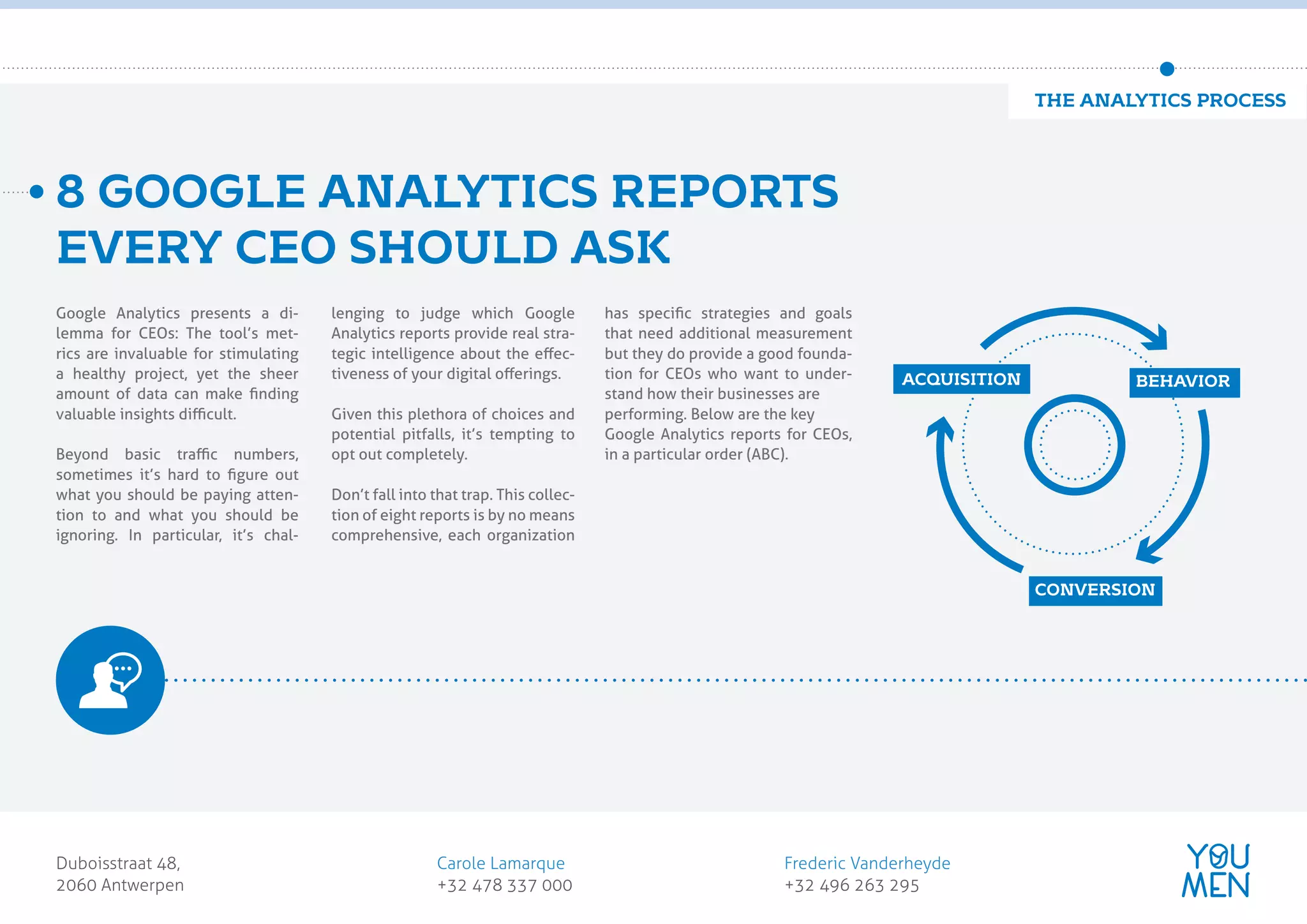 Google Analytics presents a di-
lemma for CEOs: The tool’s met-
rics are invaluable for stimulating
a healthy project, yet the sheer
amount of data can make ﬁnding
valuable insights diﬃcult.
Beyond basic traﬃc numbers,
sometimes it’s hard to ﬁgure out
what you should be paying atten-
tion to and what you should be
ignoring. In particular, it’s chal-
lenging to judge which Google
Analytics reports provide real stra-
tegic intelligence about the eﬀec-
tiveness of your digital oﬀerings.
Given this plethora of choices and
potential pitfalls, it’s tempting to
opt out completely.
Don’t fall into that trap. This collec-
tion of eight reports is by no means
comprehensive, each organization
has speciﬁc strategies and goals
that need additional measurement
but they do provide a good founda-
tion for CEOs who want to under-
stand how their businesses are
performing. Below are the key
Google Analytics reports for CEOs,
in a particular order (ABC).
8 GOOGLE ANALYTICS REPORTS
EVERY CEO SHOULD ASK
Duboisstraat 48,
2060 Antwerpen
Carole Lamarque
+32 478 337 000
Frederic Vanderheyde
+32 496 263 295
customer obsessed
marketing agency
ACQUISITION BEHAVIOR
CONVERSION
THE ANALYTICS PROCESS
 