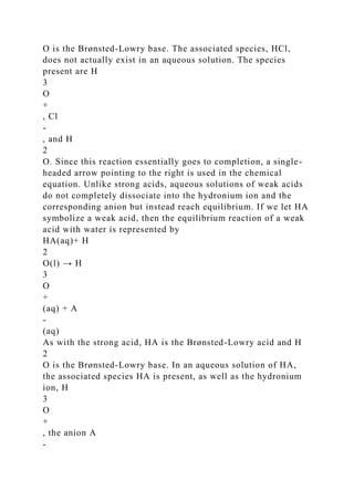 O is the Brønsted-Lowry base. The associated species, HCl,
does not actually exist in an aqueous solution. The species
present are H
3
O
+
, Cl
-
, and H
2
O. Since this reaction essentially goes to completion, a single-
headed arrow pointing to the right is used in the chemical
equation. Unlike strong acids, aqueous solutions of weak acids
do not completely dissociate into the hydronium ion and the
corresponding anion but instead reach equilibrium. If we let HA
symbolize a weak acid, then the equilibrium reaction of a weak
acid with water is represented by
HA(aq)+ H
2
O(l) → H
3
O
+
(aq) + A
-
(aq)
As with the strong acid, HA is the Brønsted-Lowry acid and H
2
O is the Brønsted-Lowry base. In an aqueous solution of HA,
the associated species HA is present, as well as the hydronium
ion, H
3
O
+
, the anion A
-
 