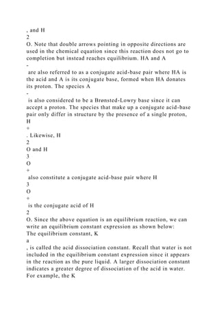 , and H
2
O. Note that double arrows pointing in opposite directions are
used in the chemical equation since this reaction does not go to
completion but instead reaches equilibrium. HA and A
-
are also referred to as a conjugate acid-base pair where HA is
the acid and A is its conjugate base, formed when HA donates
its proton. The species A
-
is also considered to be a Brønsted-Lowry base since it can
accept a proton. The species that make up a conjugate acid-base
pair only differ in structure by the presence of a single proton,
H
+
. Likewise, H
2
O and H
3
O
+
also constitute a conjugate acid-base pair where H
3
O
+
is the conjugate acid of H
2
O. Since the above equation is an equilibrium reaction, we can
write an equilibrium constant expression as shown below:
The equilibrium constant, K
a
, is called the acid dissociation constant. Recall that water is not
included in the equilibrium constant expression since it appears
in the reaction as the pure liquid. A larger dissociation constant
indicates a greater degree of dissociation of the acid in water.
For example, the K
 