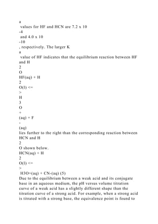 a
values for HF and HCN are 7.2 x 10
-4
and 4.0 x 10
-10
, respectively. The larger K
a
value of HF indicates that the equilibrium reaction between HF
and H
2
O
HF(aq) + H
2
O(l) <=
>
H
3
O
+
(aq) + F
-
(aq)
lies further to the right than the corresponding reaction between
HCN and H
2
O shown below.
HCN(aq) + H
2
O(l) <=
>
H3O+(aq) + CN-(aq) (5)
Due to the equilibrium between a weak acid and its conjugate
base in an aqueous medium, the pH versus volume titration
curve of a weak acid has a slightly different shape than the
titration curve of a strong acid. For example, when a strong acid
is titrated with a strong base, the equivalence point is found to
 