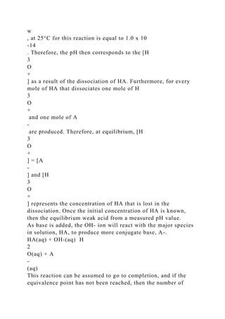 w
, at 25°C for this reaction is equal to 1.0 x 10
-14
. Therefore, the pH then corresponds to the [H
3
O
+
] as a result of the dissociation of HA. Furthermore, for every
mole of HA that dissociates one mole of H
3
O
+
and one mole of A
-
are produced. Therefore, at equilibrium, [H
3
O
+
] = [A
-
] and [H
3
O
+
] represents the concentration of HA that is lost in the
dissociation. Once the initial concentration of HA is known,
then the equilibrium weak acid from a measured pH value.
As base is added, the OH- ion will react with the major species
in solution, HA, to produce more conjugate base, A-.
HA(aq) + OH-(aq) H
2
O(aq) + A
-
(aq)
This reaction can be assumed to go to completion, and if the
equivalence point has not been reached, then the number of
 