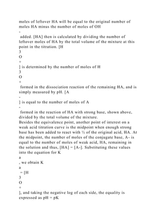moles of leftover HA will be equal to the original number of
moles HA minus the number of moles of OH
-
added. [HA] then is calculated by dividing the number of
leftover moles of HA by the total volume of the mixture at this
point in the titration. [H
3
O
+
] is determined by the number of moles of H
3
O
+
formed in the dissociation reaction of the remaining HA, and is
simply measured by pH. [A
-
] is equal to the number of moles of A
‑
formed in the reaction of HA with strong base, shown above,
divided by the total volume of the mixture.
Besides the equivalence point, another point of interest on a
weak acid titration curve is the midpoint when enough strong
base has been added to react with ½ of the original acid, HA. At
the midpoint, the number of moles of the conjugate base, A- is
equal to the number of moles of weak acid, HA, remaining in
the solution and thus, [HA] = [A-]. Substituting these values
into the equation for K
a
, we obtain K
a
= [H
3
O
+
], and taking the negative log of each side, the equality is
expressed as pH = pK
 