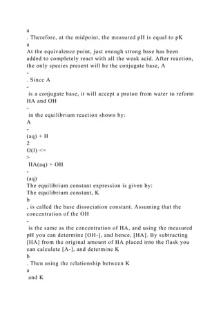 a
. Therefore, at the midpoint, the measured pH is equal to pK
a
At the equivalence point, just enough strong base has been
added to completely react with all the weak acid. After reaction,
the only species present will be the conjugate base, A
-
. Since A
-
is a conjugate base, it will accept a proton from water to reform
HA and OH
-
in the equilibrium reaction shown by:
A
-
(aq) + H
2
O(l) <=
>
HA(aq) + OH
-
(aq)
The equilibrium constant expression is given by:
The equilibrium constant, K
b
, is called the base dissociation constant. Assuming that the
concentration of the OH
-
is the same as the concentration of HA, and using the measured
pH you can determine [OH-], and hence, [HA]. By subtracting
[HA] from the original amount of HA placed into the flask you
can calculate [A-], and determine K
b
. Then using the relationship between K
a
and K
 