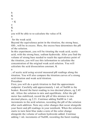 b
K
w
= K
a
K
b
you will be able to re-calculate the value of K
a
for the weak acid.
Beyond the equivalence point in the titration, the strong base,
OH-, will be in excess. Here, the excess base determines the pH
of the solution.
In this experiment, you will be titrating the weak acid, acetic
acid, with the strong base, sodium hydroxide. After you find the
volume of strong base needed to reach the equivalence point of
the titration, you will use this information to calculate the
concentration of the original weak acid solution. You will
calculate the acid dissociation constant, K
a
, of acetic acid using several measured pH readings along the
titration. You will also compare the titration curves of a strong
acid titration and weak acid titration.
Procedure
First, you will do a quick titration to find the approximate
endpoint. Carefully add approximately 1 mL of NaOH to the
beaker. Record the buret reading to two decimal places, eg 2.45
mL. Allow the solution to mix and equilibrate. After the pH
meter has stabilized, record the pH of this mixture to two
decimal places, eg 2.21. Continue adding NaOH in 1 mL
increments to the acid solution, recording the pH of the solution
after each addition. Note any color changes that occur alongside
your buret and pH readings in your notebook. When the solution
starts to turn faint blue make a note of the color change
alongside the volume of sodium hydroxide added. Continue
adding 1 mL increments of NaOH, recording the buret reading
 
