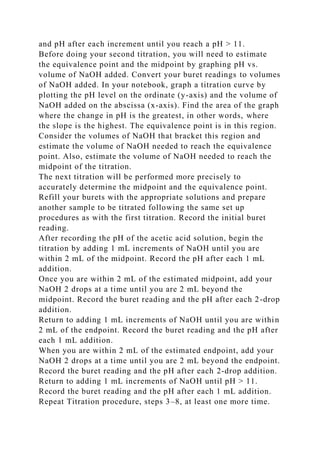 and pH after each increment until you reach a pH > 11.
Before doing your second titration, you will need to estimate
the equivalence point and the midpoint by graphing pH vs.
volume of NaOH added. Convert your buret readings to volumes
of NaOH added. In your notebook, graph a titration curve by
plotting the pH level on the ordinate (y-axis) and the volume of
NaOH added on the abscissa (x-axis). Find the area of the graph
where the change in pH is the greatest, in other words, where
the slope is the highest. The equivalence point is in this region.
Consider the volumes of NaOH that bracket this region and
estimate the volume of NaOH needed to reach the equivalence
point. Also, estimate the volume of NaOH needed to reach the
midpoint of the titration.
The next titration will be performed more precisely to
accurately determine the midpoint and the equivalence point.
Refill your burets with the appropriate solutions and prepare
another sample to be titrated following the same set up
procedures as with the first titration. Record the initial buret
reading.
After recording the pH of the acetic acid solution, begin the
titration by adding 1 mL increments of NaOH until you are
within 2 mL of the midpoint. Record the pH after each 1 mL
addition.
Once you are within 2 mL of the estimated midpoint, add your
NaOH 2 drops at a time until you are 2 mL beyond the
midpoint. Record the buret reading and the pH after each 2-drop
addition.
Return to adding 1 mL increments of NaOH until you are within
2 mL of the endpoint. Record the buret reading and the pH after
each 1 mL addition.
When you are within 2 mL of the estimated endpoint, add your
NaOH 2 drops at a time until you are 2 mL beyond the endpoint.
Record the buret reading and the pH after each 2-drop addition.
Return to adding 1 mL increments of NaOH until pH > 11.
Record the buret reading and the pH after each 1 mL addition.
Repeat Titration procedure, steps 3–8, at least one more time.
 
