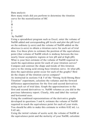 Data analysis
How many trials did you perform to determine the titration
curve for the neutralization of HC
2
H
3
O
2
by NaOH?
Using a spreadsheet program such as Excel, enter the volume of
NaOH added and corresponding pH levels and plot the pH level
on the ordinate (y-axis) and the volume of NaOH added on the
abscissa (x-axis) to obtain a titration curve for each set of trial
data. Use these plots to estimate the position of the equivalence
point (that volume of NaOH which is midway between the two
nearly linear asymptotic regions at low pH and at high pH).
What is your best estimate of the volume of NaOH required to
reach the equivalence point for each of your titration curves?
Compare and contrast the shape and trends of this titration
curve to the strong acid-strong base titration curve. At what pH,
does the equivalence point occur for each of the graphs? How
do the slopes of the titration curves compare?
As instructed in sections 4 & 5 of the “Strong Acid-Strong Base
Titration” experiment, calculate the volumes and the forward
difference approximations for the first and second derivatives
using each set of trial data. Graph the approximations to the
first and second derivatives vs. NaOH volumes as you did in the
previous laboratory report. Clearly, title and label the vertical
and horizontal axes.
Using the combined representations of the derivative graphs
developed in questions 3 and 4, estimate the volume of NaOH
required to reach the equivalence point for each of your trials.
You should be able to make this estimate to within 0.02 mL i.e.
9.45 mL.
Using the initial volume of acetic acid, the volume of NaOH at
the equivalence point and the molarity of your NaOH, calculate
 