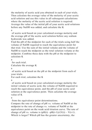 the molarity of acetic acid you obtained in each of your trials.
Then calculate the average value of the molarity of your acetic
acid solution and use this value in all subsequent calculations
where the molarity of the acetic acid solution is required.
Average the value of the initial pH of your acetic acid solutions
before any NaOH was added, and calculate the K
a
of acetic acid based on your calculated average molarity and
the average pH of the acetic acid solution before any sodium
hydroxide was added.
Find the pH of the midpoint for each of the trials using half the
volume of NaOH required to reach the equivalence point for
that trial. Use the sum of the initial volume and the volume of
NaOH to reach the midpoint as the total solution volume at the
midpoint. Combine these data with the pH at the midpoint to
calculate K
a
for each trial.
Calculate the average K
a
of acetic acid based on the pH at the midpoint from each of
your trials.
For each trial, calculate the K
a
of acetic acid based on your calculated average molarity the
initial volume of acetic acid, the volume of NaOH required to
reach the equivalence point, and the pH of your acetic acid
solution at the equivalence point. Then calculate the average
value of K
a
from the equivalence point determinations.
Compare the rate of change of pH vs. volume of NaOH at the
midpoint to the rate of change vs. volume of NaOH at the
equivalence point on the weak acid titration curve. The rate of
change of pH vs. volume is (pH(i) –pH(i-1))/(V(i) – V(i-1) .
Which is larger? Which pH has the greater uncertainty, the
 