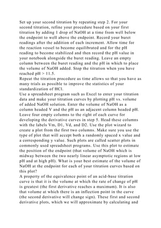 Set up your second titration by repeating step 2. For your
second titration, refine your procedure based on your first
titration by adding 1 drop of NaOH at a time from well below
the endpoint to well above the endpoint. Record your buret
readings after the addition of each increment. Allow time for
the reaction vessel to become equilibrated and for the pH
reading to become stabilized and then record the pH value in
your notebook alongside the buret reading. Leave an empty
column between the buret reading and the pH in which to place
the volume of NaOH added. Stop the titration when you have
reached pH > 11.5.
Repeat the titration procedure as time allows so that you have as
many trials as possible to improve the statistics of your
standardization of HCl.
Use a spreadsheet program such as Excel to enter your titration
data and make your titration curves by plotting pH vs. volume
of added NaOH solution. Enter the volume of NaOH as a
column headed V and the pH as an adjacent column headed pH.
Leave four empty columns to the right of each curve for
developing the derivative curves in step 5. Head these columns
with the labels Vm, D1, Vd, and D2. Use the plot wizard to
create a plot from the first two columns. Make sure you use the
type of plot that will accept both a randomly spaced x value and
a corresponding y value. Such plots are called scatter plots in
commonly used spreadsheet programs. Use this plot to estimate
the position of the endpoint (that volume of NaOH which is
midway between the two nearly linear asymptotic regions at low
pH and at high pH). What is your best estimate of the volume of
NaOH at the endpoint for each of your titration curves based on
this plot?
A property of the equivalence point of an acid-base titration
curve is that it is the volume at which the rate of change of pH
is greatest (the first derivative reaches a maximum). It is also
that volume at which there is an inflection point in the curve
(the second derivative will change sign). These first and second
derivative plots, which we will approximate by calculating and
 