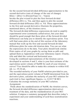 for the second forward divided difference approximation to the
second derivative (rate of change of the rate of change)
D2(i) = [D1(i+1)-D1(i)]/[Vm(i+1) – Vm(i)]
Invoke the plot wizard to plot the first forward divided
difference (D1) vs. Vm, and then again to plot the second
forward divided difference (D2) vs. Vd. These approximations
to the first and second derivative illustrate the properties,
mentioned above, of the titration curve.
The forward divided difference expressions do tend to amplify
experimental error (commonly called noise), but your data
should be good enough that these plots of the forward divided
differences can help you to identify the equivalence point. You
will find some plots at the end of this section of the laboratory
manual that work up the first and second forward divided
difference plots for some old titration data. You can see what
the expressions do to the data. Your plots should look similar.
Print copies of all your graphs by saving them as pdfs and
upload them as Appendixes with your laboratory report. Clearly,
title and label the vertical and horizontal axes.
Using the combined representations of the titration curves
developed in sections 4 and 5, what is your best estimate of the
equivalence point volume of NaOH for each of your titration
curves? You should be able to make this estimate to within 0.02
mL i.e. 19.34 mL.
The recorded molarity of your NaOH solution provided to you,
and the equivalence point volume of NaOH determined from the
derivative plots, calculate the molarity of your HCl solution for
each trial to four significant figures, i.e. 0.2217 M HCl.
Calculate the average molarity of your HCl solution.
Assignment:
Think about the standardization of NaOH, the titration curves,
the forward divided difference approximation (derivative)
treatment of the data, and the standardization of your HCl
solution. Compose a summary paragraph that describes today’s
experiment and your understanding of acid-base neutralization
reactions.
 