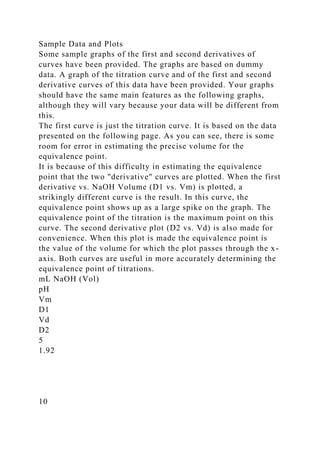 Sample Data and Plots
Some sample graphs of the first and second derivatives of
curves have been provided. The graphs are based on dummy
data. A graph of the titration curve and of the first and second
derivative curves of this data have been provided. Your graphs
should have the same main features as the following graphs,
although they will vary because your data will be different from
this.
The first curve is just the titration curve. It is based on the data
presented on the following page. As you can see, there is some
room for error in estimating the precise volume for the
equivalence point.
It is because of this difficulty in estimating the equivalence
point that the two "derivative" curves are plotted. When the first
derivative vs. NaOH Volume (D1 vs. Vm) is plotted, a
strikingly different curve is the result. In this curve, the
equivalence point shows up as a large spike on the graph. The
equivalence point of the titration is the maximum point on this
curve. The second derivative plot (D2 vs. Vd) is also made for
convenience. When this plot is made the equivalence point is
the value of the volume for which the plot passes through the x-
axis. Both curves are useful in more accurately determining the
equivalence point of titrations.
mL NaOH (Vol)
pH
Vm
D1
Vd
D2
5
1.92
10
 