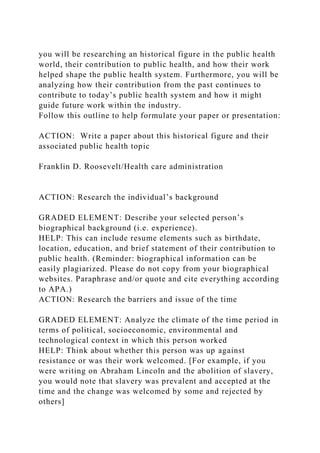 you will be researching an historical figure in the public health
world, their contribution to public health, and how their work
helped shape the public health system. Furthermore, you will be
analyzing how their contribution from the past continues to
contribute to today’s public health system and how it might
guide future work within the industry.
Follow this outline to help formulate your paper or presentation:
ACTION: Write a paper about this historical figure and their
associated public health topic
Franklin D. Roosevelt/Health care administration
ACTION: Research the individual’s background
GRADED ELEMENT: Describe your selected person’s
biographical background (i.e. experience).
HELP: This can include resume elements such as birthdate,
location, education, and brief statement of their contribution to
public health. (Reminder: biographical information can be
easily plagiarized. Please do not copy from your biographical
websites. Paraphrase and/or quote and cite everything according
to APA.)
ACTION: Research the barriers and issue of the time
GRADED ELEMENT: Analyze the climate of the time period in
terms of political, socioeconomic, environmental and
technological context in which this person worked
HELP: Think about whether this person was up against
resistance or was their work welcomed. [For example, if you
were writing on Abraham Lincoln and the abolition of slavery,
you would note that slavery was prevalent and accepted at the
time and the change was welcomed by some and rejected by
others]
 