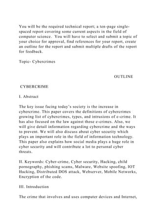 You will be the required technical report; a ten-page single-
spaced report covering some current aspects in the field of
computer science. You will have to select and submit a topic of
your choice for approval, find references for your report, create
an outline for the report and submit multiple drafts of the report
for feedback.
Topic- Cybercrimes
OUTLINE
CYBERCRIME
I. Abstract
The key issue facing today’s society is the increase in
cybercrime. This paper covers the definitions of cybercrimes
growing list of cybercrimes, types, and intrusions of e-crime. It
has also focused on the law against those e-crimes. Also, we
will give detail information regarding cybercrime and the ways
to prevent. We will also discuss about cyber security which
plays an important role in the field of information technology.
This paper also explains how social media plays a huge role in
cyber security and will contribute a lot to personal cyber
threats.
II. Keywords: Cyber-crime, Cyber security, Hacking, child
pornography, phishing scams, Malware, Website spoofing, IOT
Hacking, Distributed DOS attack, Webserver, Mobile Networks,
Encryption of the code.
III. Introduction
The crime that involves and uses computer devices and Internet,
 