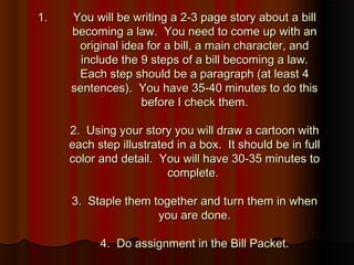 1.1. You will be writing a 2-3 page story about a billYou will be writing a 2-3 page story about a bill
becoming a law. You need to come up with anbecoming a law. You need to come up with an
original idea for a bill, a main character, andoriginal idea for a bill, a main character, and
include the 9 steps of a bill becoming a law.include the 9 steps of a bill becoming a law.
Each step should be a paragraph (at least 4Each step should be a paragraph (at least 4
sentences). You have 35-40 minutes to do thissentences). You have 35-40 minutes to do this
before I check them.before I check them.
2. Using your story you will draw a cartoon with2. Using your story you will draw a cartoon with
each step illustrated in a box. It should be in fulleach step illustrated in a box. It should be in full
color and detail. You will have 30-35 minutes tocolor and detail. You will have 30-35 minutes to
complete.complete.
3. Staple them together and turn them in when3. Staple them together and turn them in when
you are done.you are done.
4. Do assignment in the Bill Packet.4. Do assignment in the Bill Packet.
 