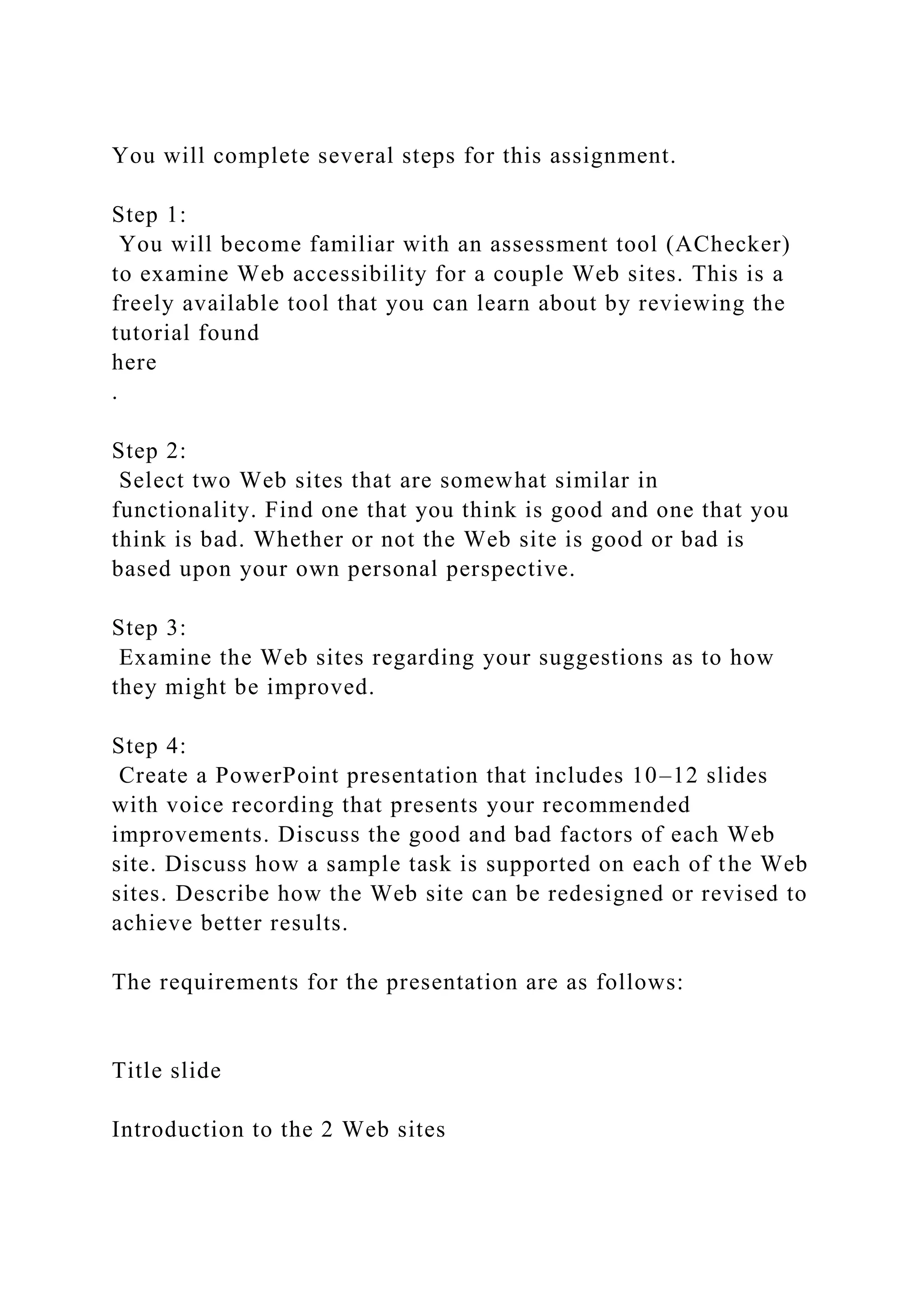 You will complete several steps for this assignment.
Step 1:
You will become familiar with an assessment tool (AChecker)
to examine Web accessibility for a couple Web sites. This is a
freely available tool that you can learn about by reviewing the
tutorial found
here
.
Step 2:
Select two Web sites that are somewhat similar in
functionality. Find one that you think is good and one that you
think is bad. Whether or not the Web site is good or bad is
based upon your own personal perspective.
Step 3:
Examine the Web sites regarding your suggestions as to how
they might be improved.
Step 4:
Create a PowerPoint presentation that includes 10–12 slides
with voice recording that presents your recommended
improvements. Discuss the good and bad factors of each Web
site. Discuss how a sample task is supported on each of the Web
sites. Describe how the Web site can be redesigned or revised to
achieve better results.
The requirements for the presentation are as follows:
Title slide
Introduction to the 2 Web sites
