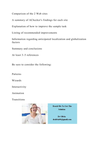 Comparison of the 2 Web sites
A summary of AChecker's findings for each site
Explanation of how to improve the sample task
Listing of recommended improvements
Information regarding anticipated localization and globalization
factors
Summary and conclusions
At least 3–5 references
Be sure to consider the following:
Patterns
Wizards
Interactivity
Animation
Transitions