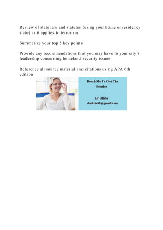 Review of state law and statutes (using your home or residency
state) as it applies to terrorism
Summarize your top 5 key points
Provide any recommendations that you may have to your city's
leadership concerning homeland security issues
Reference all source material and citations using APA 6th
edition
 