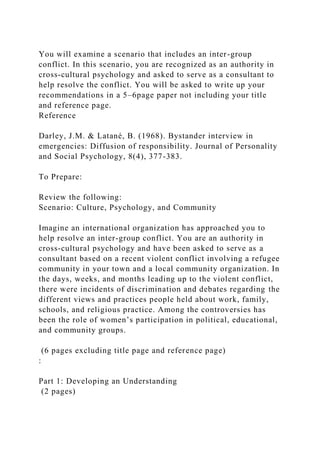 You will examine a scenario that includes an inter-group
conflict. In this scenario, you are recognized as an authority in
cross-cultural psychology and asked to serve as a consultant to
help resolve the conflict. You will be asked to write up your
recommendations in a 5–6page paper not including your title
and reference page.
Reference
Darley, J.M. & Latané, B. (1968). Bystander interview in
emergencies: Diffusion of responsibility. Journal of Personality
and Social Psychology, 8(4), 377-383.
To Prepare:
Review the following:
Scenario: Culture, Psychology, and Community
Imagine an international organization has approached you to
help resolve an inter-group conflict. You are an authority in
cross-cultural psychology and have been asked to serve as a
consultant based on a recent violent conflict involving a refugee
community in your town and a local community organization. In
the days, weeks, and months leading up to the violent conflict,
there were incidents of discrimination and debates regarding the
different views and practices people held about work, family,
schools, and religious practice. Among the controversies has
been the role of women’s participation in political, educational,
and community groups.
(6 pages excluding title page and reference page)
:
Part 1: Developing an Understanding
(2 pages)
 