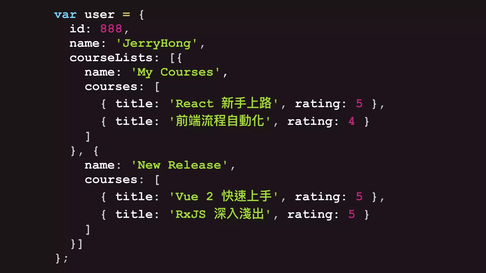 var user = {
id: 888,
name: 'JerryHong',
courseLists: [{
name: 'My Courses',
courses: [
{ title: 'React ', rating: 5 },
{ title: ' ', rating: 4 }
]
}, {
name: 'New Release',
courses: [
{ title: 'Vue 2 ', rating: 5 },
{ title: 'RxJS ', rating: 5 }
]
}]
};
 