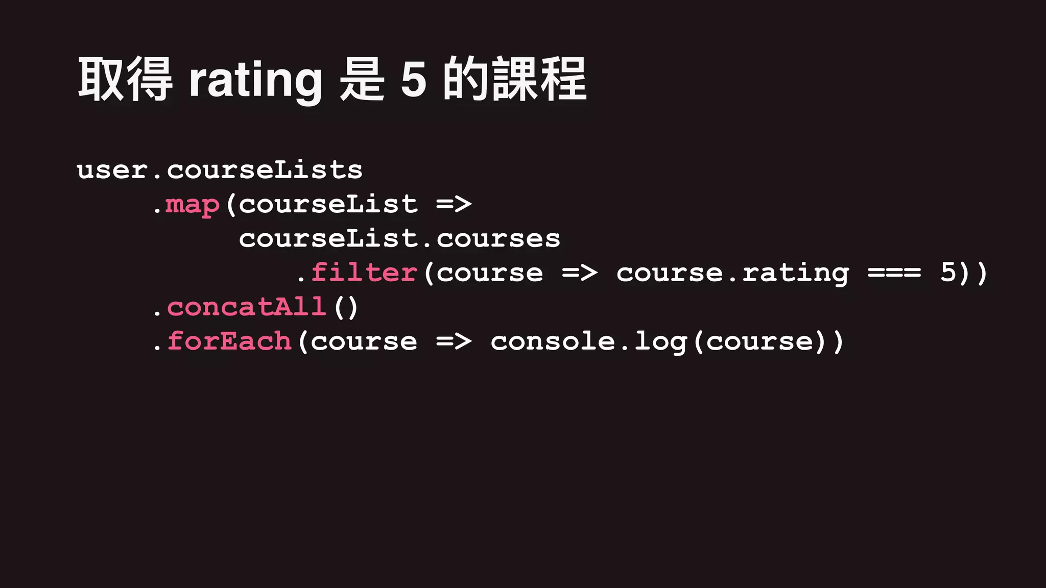 user.courseLists
.map(courseList =>
courseList.courses
.filter(course => course.rating === 5))
.concatAll()
.forEach(course => console.log(course))
rating 5
 
