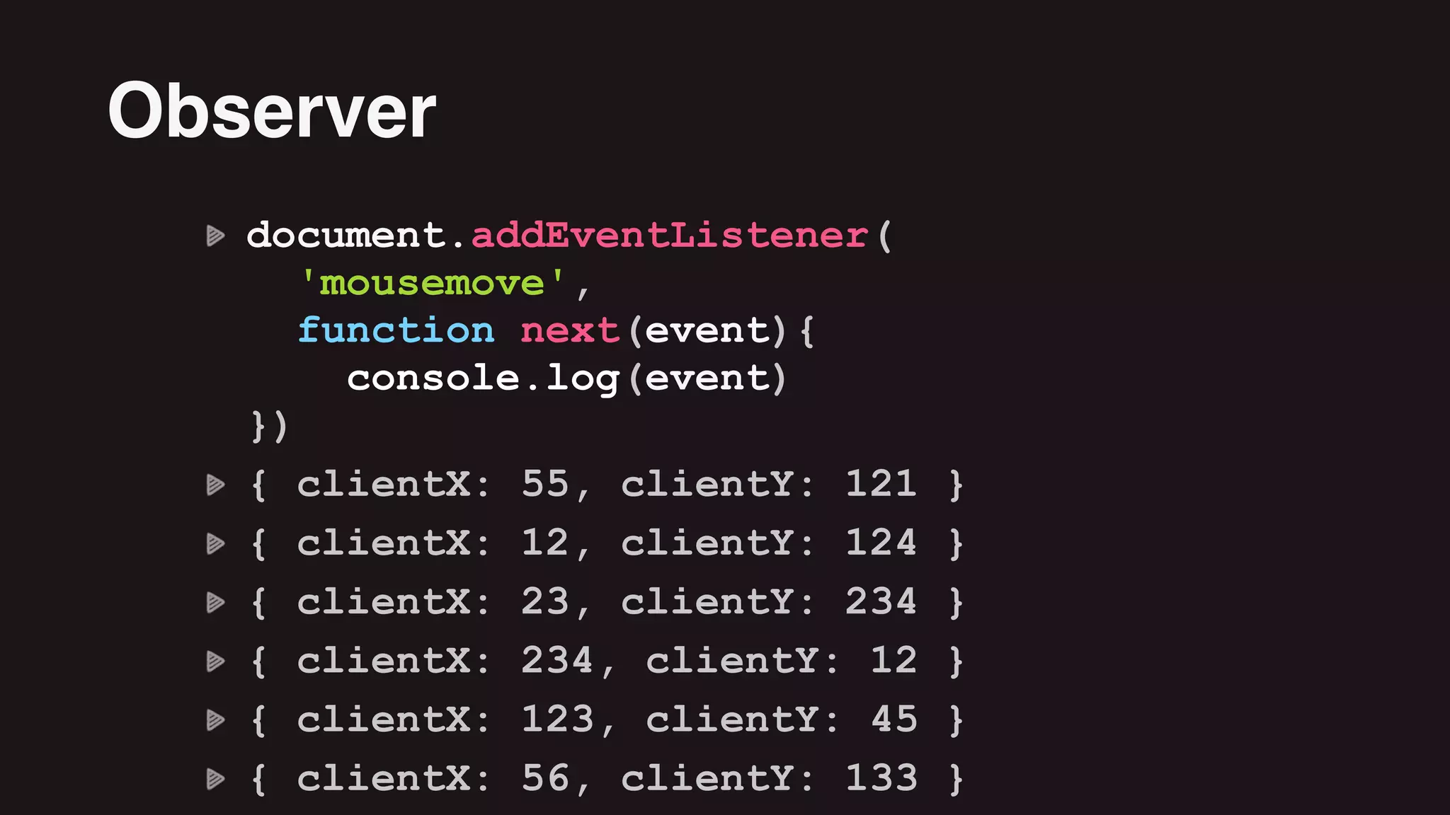 document.addEventListener( 
'mousemove',  
function next(event){ 
console.log(event) 
})
{ clientX: 55, clientY: 121 }
{ clientX: 12, clientY: 124 }
{ clientX: 23, clientY: 234 }
{ clientX: 234, clientY: 12 }
{ clientX: 123, clientY: 45 }
{ clientX: 56, clientY: 133 }
Observer
 