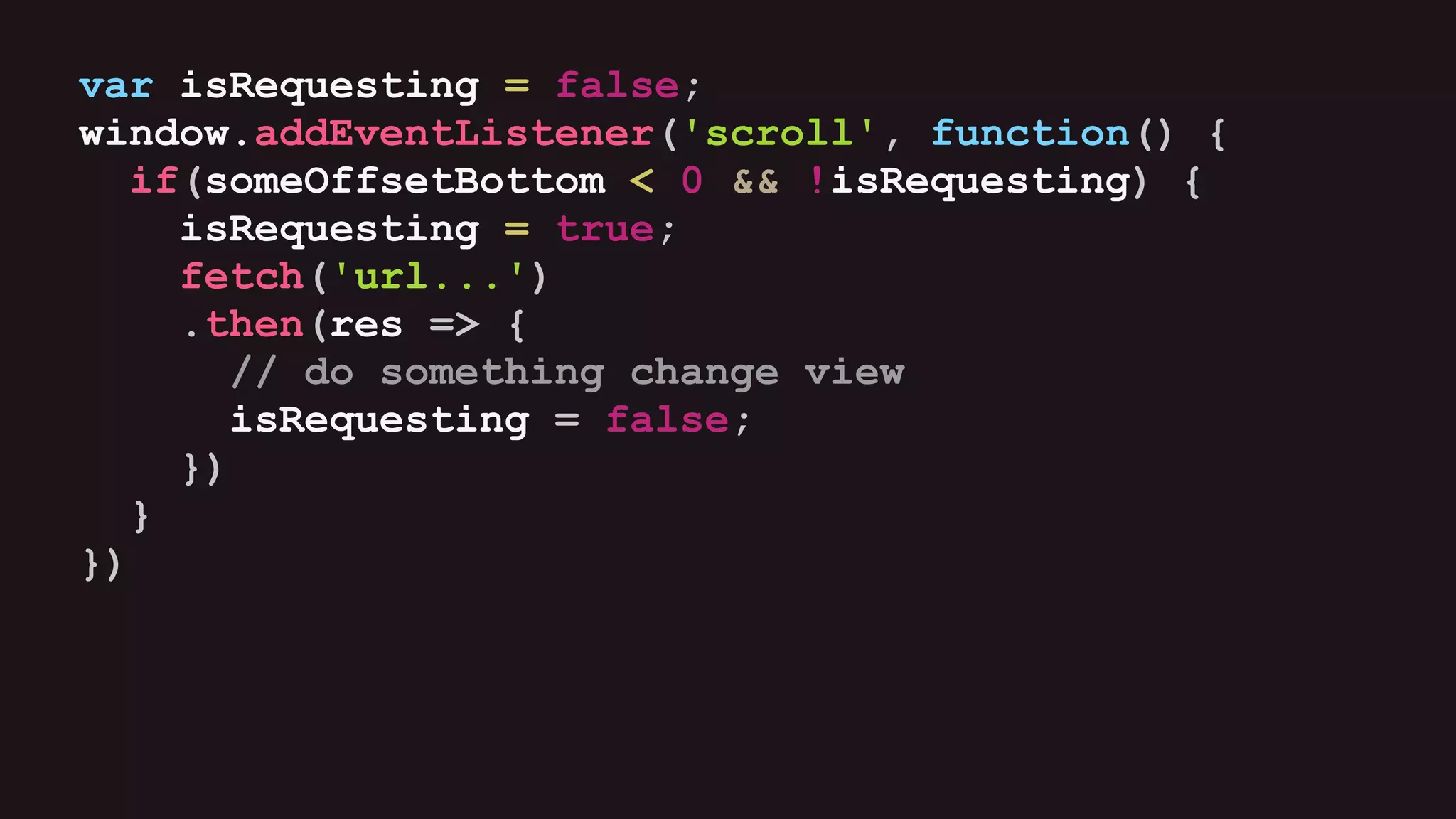 var isRequesting = false;
window.addEventListener('scroll', function() {
if(someOffsetBottom < 0 && !isRequesting) {
isRequesting = true;
fetch('url...')
.then(res => {
// do something change view
isRequesting = false;
})
}
})
 