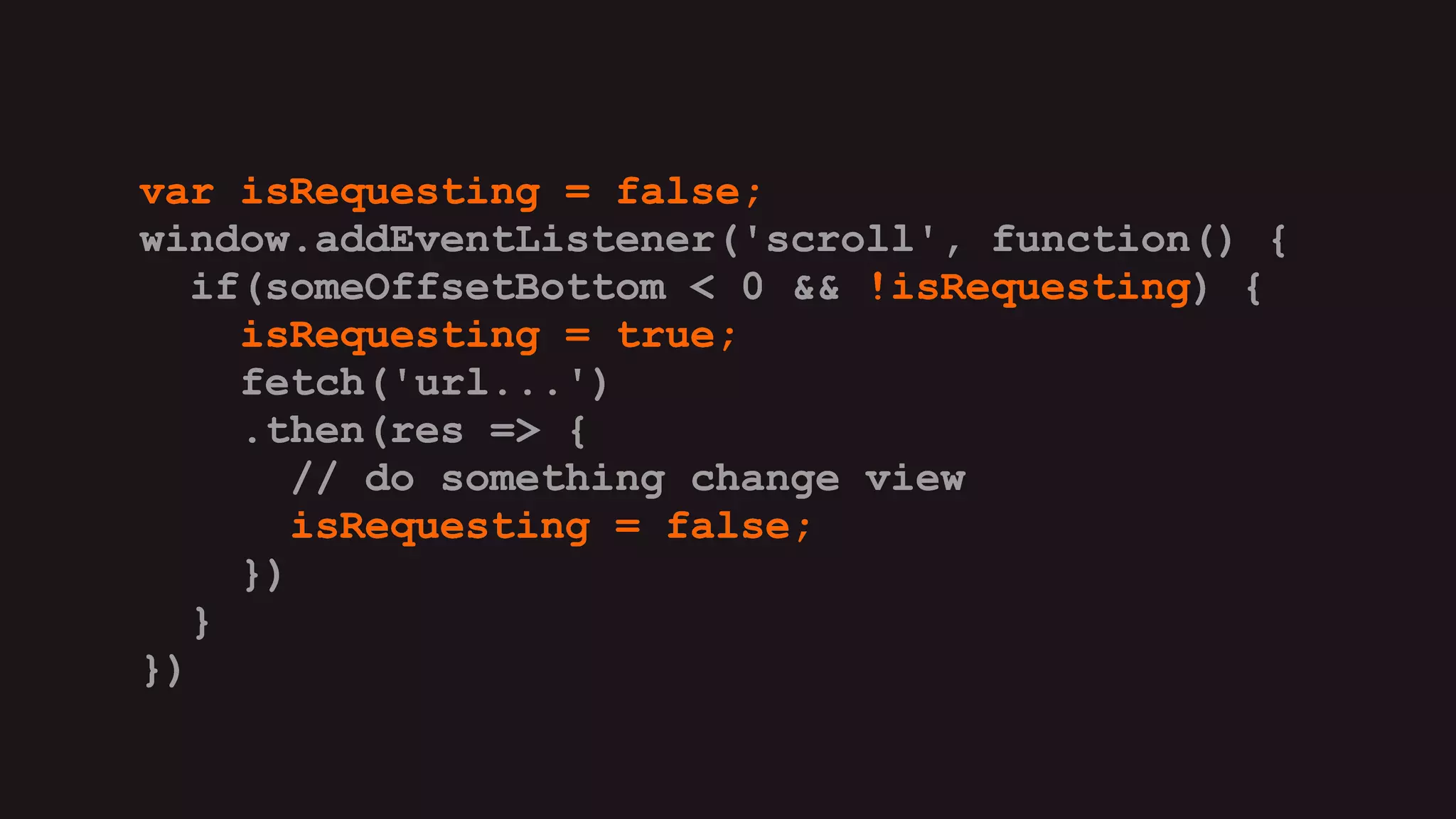 var isRequesting = false;
window.addEventListener('scroll', function() {
if(someOffsetBottom < 0 && !isRequesting) {
isRequesting = true;
fetch('url...')
.then(res => {
// do something change view
isRequesting = false;
})
}
})
var isRequesting = false;
window.addEventListener('scroll', function() {
if(someOffsetBottom < 0 && !isRequesting) {
isRequesting = true;
fetch('url...')
.then(res => {
// do something change view
isRequesting = false;
})
}
})
var isRequesting = false;
window.addEventListener('scroll', function() {
if(someOffsetBottom < 0 && !isRequesting) {
isRequesting = true;
fetch('url...')
.then(res => {
// do something change view
isRequesting = false;
})
}
})
var isRequesting = false;
window.addEventListener('scroll', function() {
if(someOffsetBottom < 0 && !isRequesting) {
isRequesting = true;
fetch('url...')
.then(res => {
// do something change view
isRequesting = false;
})
}
})
var isRequesting = false;
window.addEventListener('scroll', function() {
if(someOffsetBottom < 0 && !isRequesting) {
isRequesting = true;
fetch('url...')
.then(res => {
// do something change view
isRequesting = false;
})
}
})
var isRequesting = false;
window.addEventListener('scroll', function() {
if(someOffsetBottom < 0 && !isRequesting) {
isRequesting = true;
fetch('url...')
.then(res => {
// do something change view
isRequesting = false;
})
}
})
 