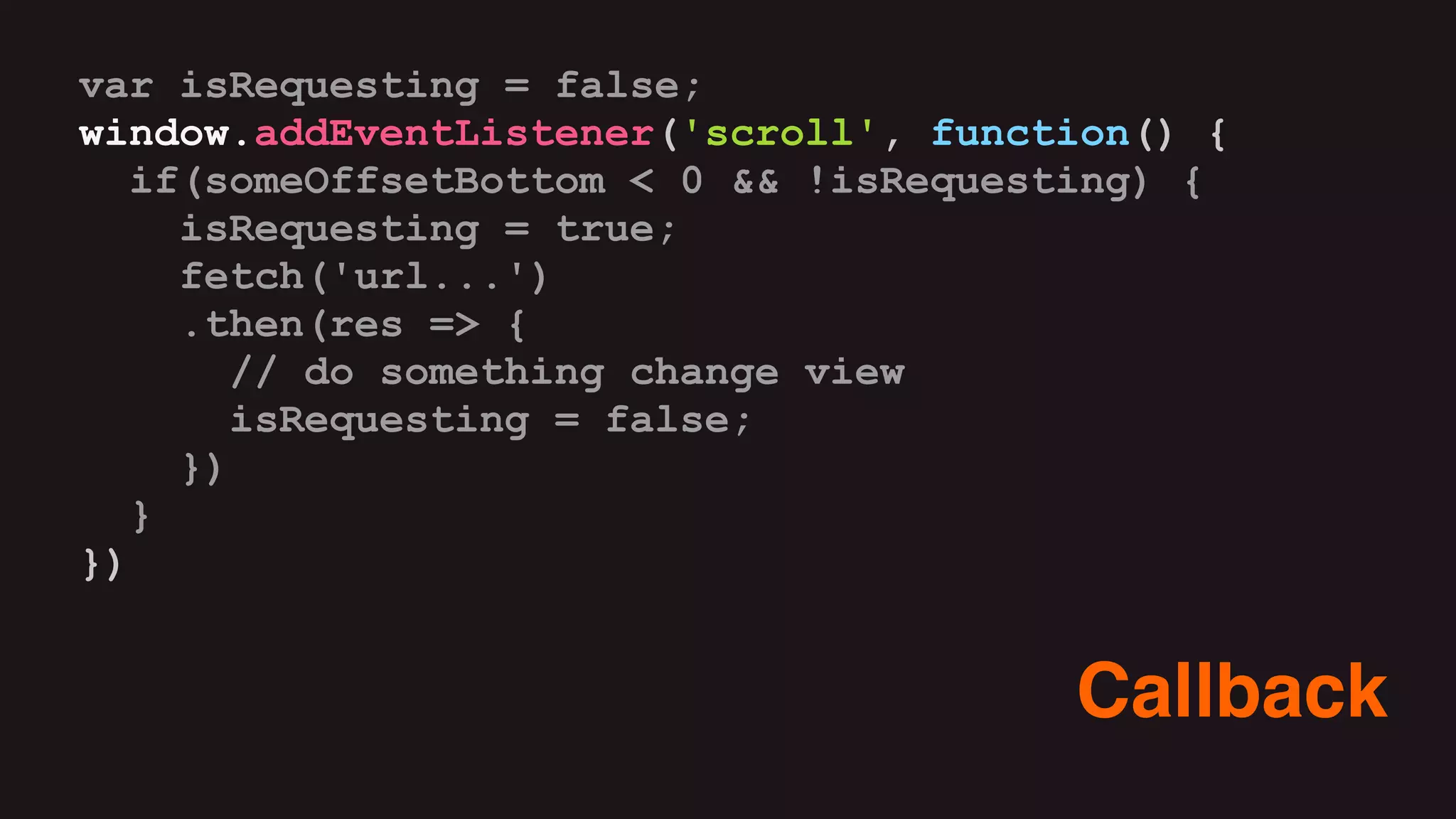 var isRequesting = false;
window.addEventListener('scroll', function() {
if(someOffsetBottom < 0 && !isRequesting) {
isRequesting = true;
fetch('url...')
.then(res => {
// do something change view
isRequesting = false;
})
}
})
Callback
 