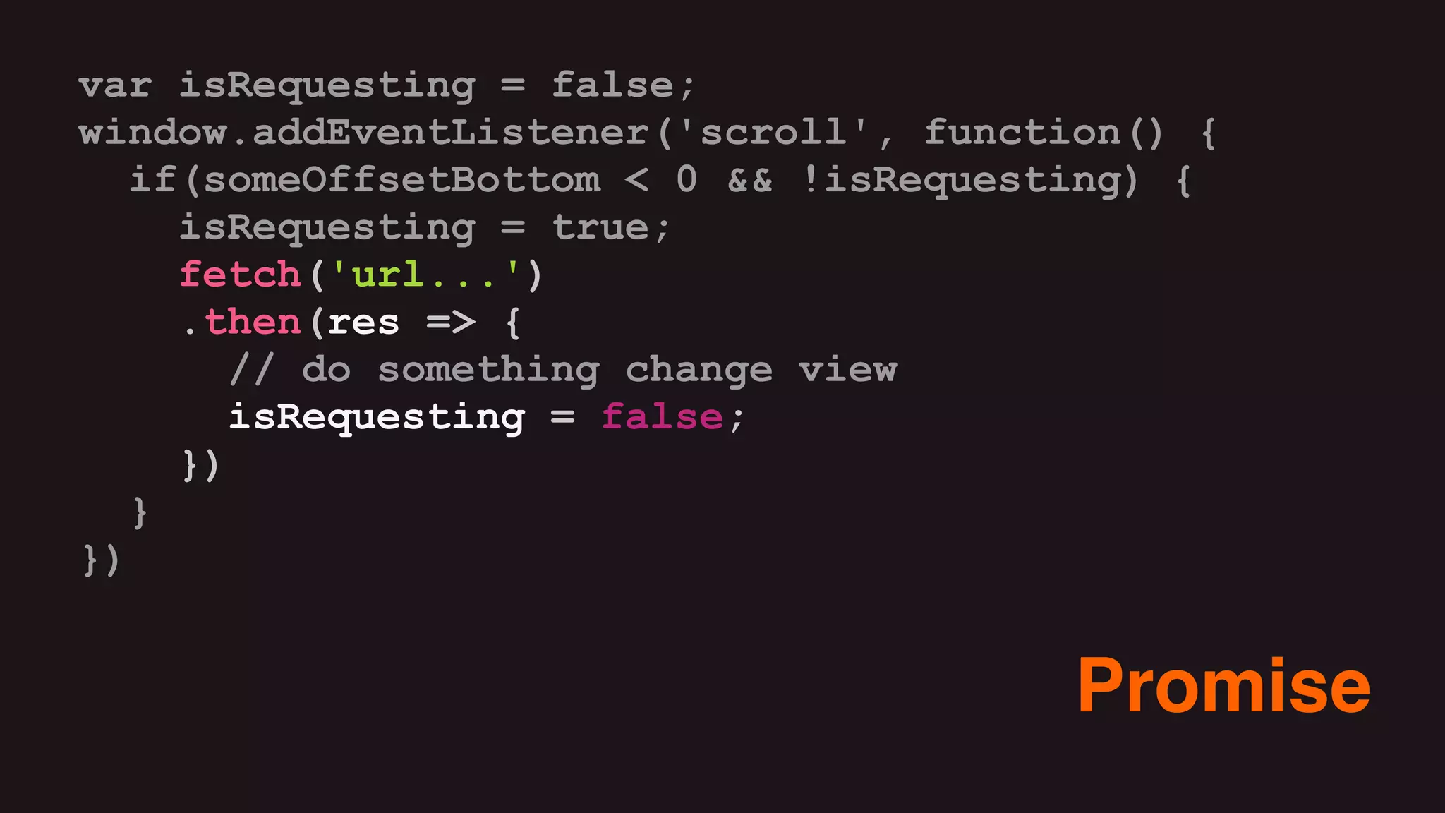 var isRequesting = false;
window.addEventListener('scroll', function() {
if(someOffsetBottom < 0 && !isRequesting) {
isRequesting = true;
fetch('url...')
.then(res => {
// do something change view
isRequesting = false;
})
}
})
Promise
 