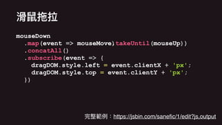 mouseDown
.map(event => mouseMove)
mouseDown
.map(event => mouseMove.takeUntil(mouseUp))
mouseDown
.map(event => mouseMove
mouseDown
.map(event => mouseMove.takeUntil(mouseUp))
.concatAll()
mouseDown
.map(event => mouseMove.takeUntil(mouseUp))
.concatAll()
.subscribe(event => {
dragDOM.style.left = event.clientX + 'px';
dragDOM.style.top = event.clientY + 'px';
})
https://jsbin.com/saneﬁc/1/edit?js,output
 