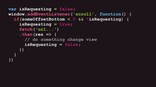var isRequesting = false;
window.addEventListener('scroll', function() {
if(someOffsetBottom < 0 && !isRequesting) {
isRequesting = true;
fetch('url...')
.then(res => {
// do something change view
isRequesting = false;
})
}
})
 