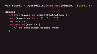 var scroll = Observable.fromEvent(window, 'scroll');
scroll
.filter(event => someOffsetBottom < 0)
.map(event => fetch('url...'))
.exhaust()
.subscribe(res => {
// do something change view
})
 