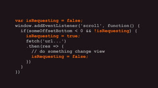 var isRequesting = false;
window.addEventListener('scroll', function() {
if(someOffsetBottom < 0 && !isRequesting) {
isRequesting = true;
fetch('url...')
.then(res => {
// do something change view
isRequesting = false;
})
}
})
var isRequesting = false;
window.addEventListener('scroll', function() {
if(someOffsetBottom < 0 && !isRequesting) {
isRequesting = true;
fetch('url...')
.then(res => {
// do something change view
isRequesting = false;
})
}
})
var isRequesting = false;
window.addEventListener('scroll', function() {
if(someOffsetBottom < 0 && !isRequesting) {
isRequesting = true;
fetch('url...')
.then(res => {
// do something change view
isRequesting = false;
})
}
})
var isRequesting = false;
window.addEventListener('scroll', function() {
if(someOffsetBottom < 0 && !isRequesting) {
isRequesting = true;
fetch('url...')
.then(res => {
// do something change view
isRequesting = false;
})
}
})
var isRequesting = false;
window.addEventListener('scroll', function() {
if(someOffsetBottom < 0 && !isRequesting) {
isRequesting = true;
fetch('url...')
.then(res => {
// do something change view
isRequesting = false;
})
}
})
var isRequesting = false;
window.addEventListener('scroll', function() {
if(someOffsetBottom < 0 && !isRequesting) {
isRequesting = true;
fetch('url...')
.then(res => {
// do something change view
isRequesting = false;
})
}
})
 