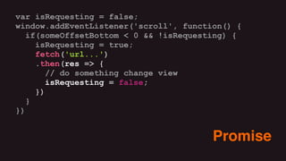 var isRequesting = false;
window.addEventListener('scroll', function() {
if(someOffsetBottom < 0 && !isRequesting) {
isRequesting = true;
fetch('url...')
.then(res => {
// do something change view
isRequesting = false;
})
}
})
Promise
 