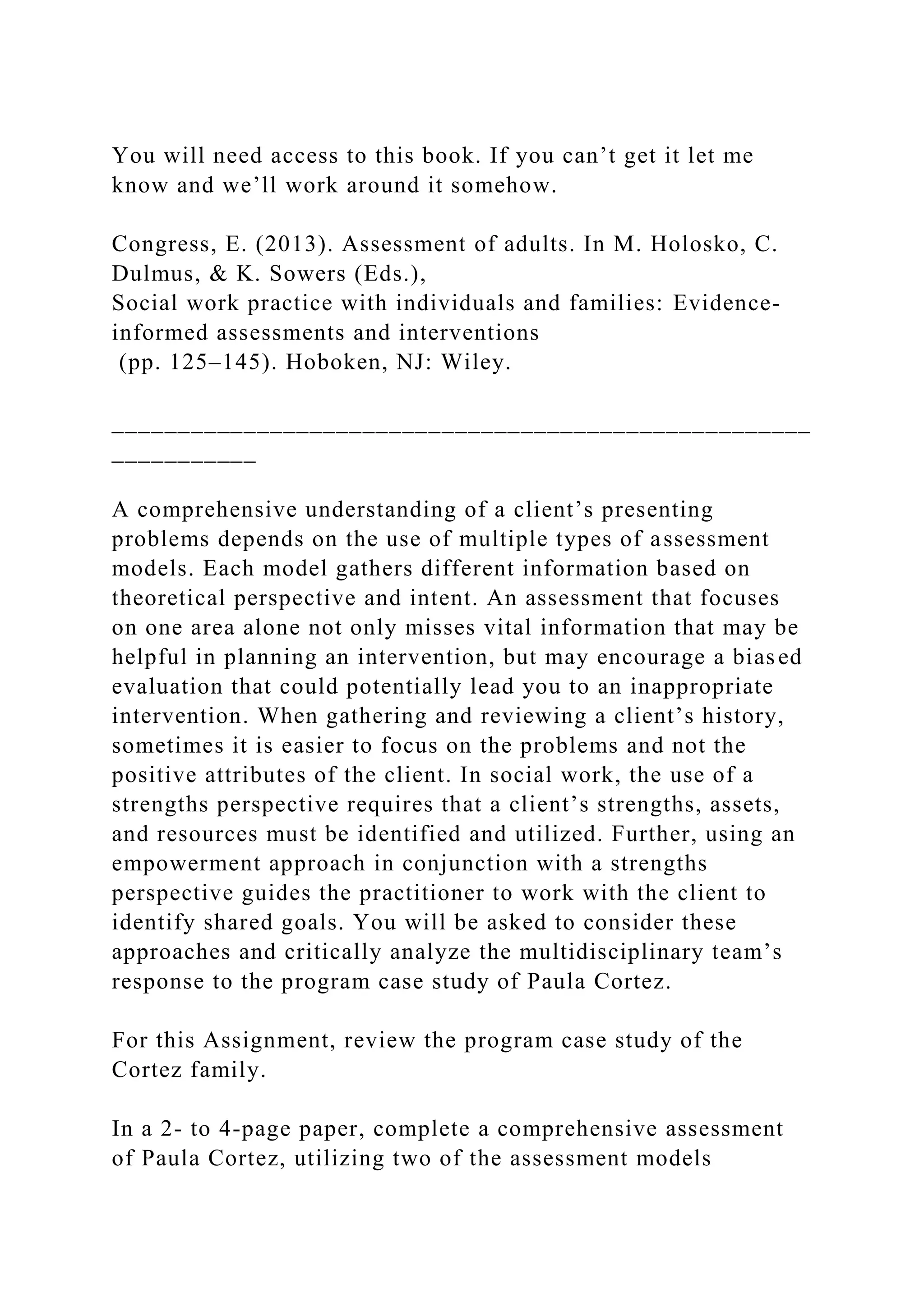You will need access to this book. If you can’t get it let me
know and we’ll work around it somehow.
Congress, E. (2013). Assessment of adults. In M. Holosko, C.
Dulmus, & K. Sowers (Eds.),
Social work practice with individuals and families: Evidence-
informed assessments and interventions
(pp. 125–145). Hoboken, NJ: Wiley.
_____________________________________________________
___________
A comprehensive understanding of a client’s presenting
problems depends on the use of multiple types of assessment
models. Each model gathers different information based on
theoretical perspective and intent. An assessment that focuses
on one area alone not only misses vital information that may be
helpful in planning an intervention, but may encourage a biased
evaluation that could potentially lead you to an inappropriate
intervention. When gathering and reviewing a client’s history,
sometimes it is easier to focus on the problems and not the
positive attributes of the client. In social work, the use of a
strengths perspective requires that a client’s strengths, assets,
and resources must be identified and utilized. Further, using an
empowerment approach in conjunction with a strengths
perspective guides the practitioner to work with the client to
identify shared goals. You will be asked to consider these
approaches and critically analyze the multidisciplinary team’s
response to the program case study of Paula Cortez.
For this Assignment, review the program case study of the
Cortez family.
In a 2- to 4-page paper, complete a comprehensive assessment
of Paula Cortez, utilizing two of the assessment models
 