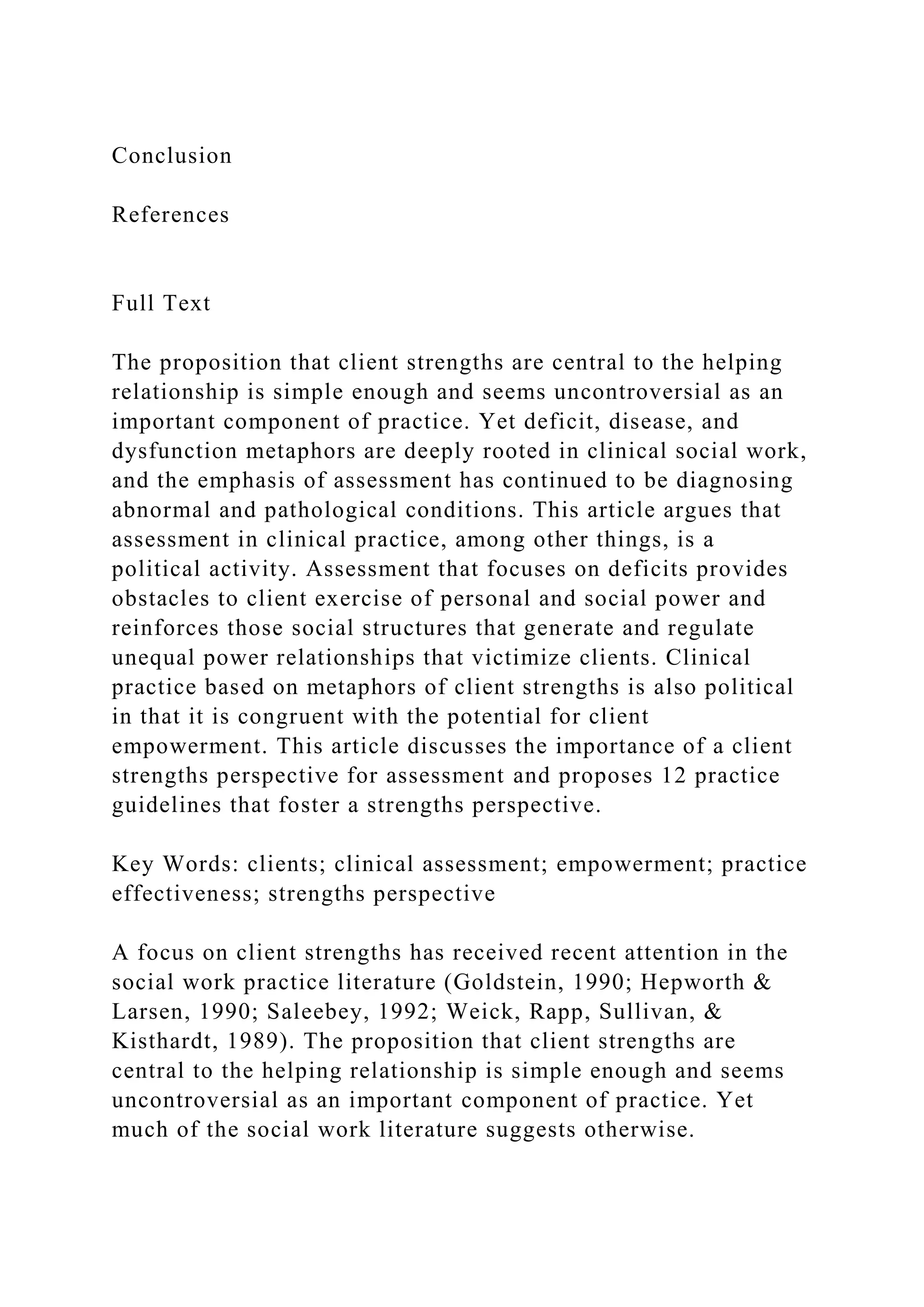 Conclusion
References
Full Text
The proposition that client strengths are central to the helping
relationship is simple enough and seems uncontroversial as an
important component of practice. Yet deficit, disease, and
dysfunction metaphors are deeply rooted in clinical social work,
and the emphasis of assessment has continued to be diagnosing
abnormal and pathological conditions. This article argues that
assessment in clinical practice, among other things, is a
political activity. Assessment that focuses on deficits provides
obstacles to client exercise of personal and social power and
reinforces those social structures that generate and regulate
unequal power relationships that victimize clients. Clinical
practice based on metaphors of client strengths is also political
in that it is congruent with the potential for client
empowerment. This article discusses the importance of a client
strengths perspective for assessment and proposes 12 practice
guidelines that foster a strengths perspective.
Key Words: clients; clinical assessment; empowerment; practice
effectiveness; strengths perspective
A focus on client strengths has received recent attention in the
social work practice literature (Goldstein, 1990; Hepworth &
Larsen, 1990; Saleebey, 1992; Weick, Rapp, Sullivan, &
Kisthardt, 1989). The proposition that client strengths are
central to the helping relationship is simple enough and seems
uncontroversial as an important component of practice. Yet
much of the social work literature suggests otherwise.
 