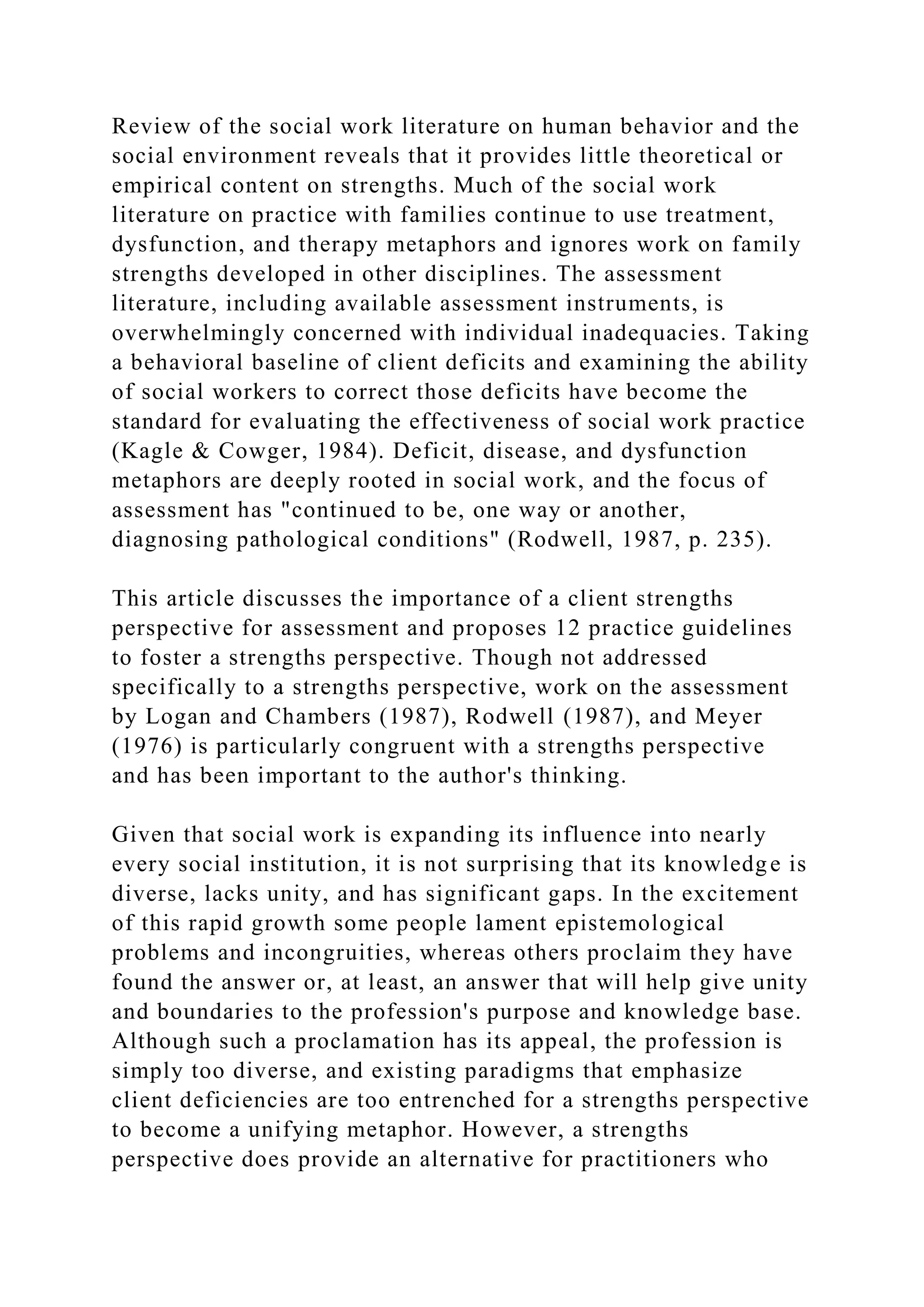 Review of the social work literature on human behavior and the
social environment reveals that it provides little theoretical or
empirical content on strengths. Much of the social work
literature on practice with families continue to use treatment,
dysfunction, and therapy metaphors and ignores work on family
strengths developed in other disciplines. The assessment
literature, including available assessment instruments, is
overwhelmingly concerned with individual inadequacies. Taking
a behavioral baseline of client deficits and examining the ability
of social workers to correct those deficits have become the
standard for evaluating the effectiveness of social work practice
(Kagle & Cowger, 1984). Deficit, disease, and dysfunction
metaphors are deeply rooted in social work, and the focus of
assessment has "continued to be, one way or another,
diagnosing pathological conditions" (Rodwell, 1987, p. 235).
This article discusses the importance of a client strengths
perspective for assessment and proposes 12 practice guidelines
to foster a strengths perspective. Though not addressed
specifically to a strengths perspective, work on the assessment
by Logan and Chambers (1987), Rodwell (1987), and Meyer
(1976) is particularly congruent with a strengths perspective
and has been important to the author's thinking.
Given that social work is expanding its influence into nearly
every social institution, it is not surprising that its knowledge is
diverse, lacks unity, and has significant gaps. In the excitement
of this rapid growth some people lament epistemological
problems and incongruities, whereas others proclaim they have
found the answer or, at least, an answer that will help give unity
and boundaries to the profession's purpose and knowledge base.
Although such a proclamation has its appeal, the profession is
simply too diverse, and existing paradigms that emphasize
client deficiencies are too entrenched for a strengths perspective
to become a unifying metaphor. However, a strengths
perspective does provide an alternative for practitioners who
 
