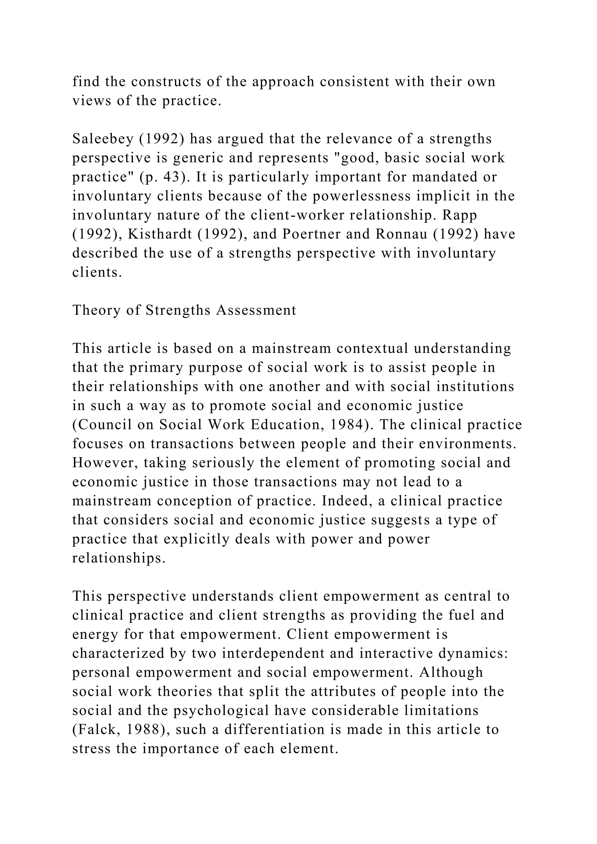 find the constructs of the approach consistent with their own
views of the practice.
Saleebey (1992) has argued that the relevance of a strengths
perspective is generic and represents "good, basic social work
practice" (p. 43). It is particularly important for mandated or
involuntary clients because of the powerlessness implicit in the
involuntary nature of the client-worker relationship. Rapp
(1992), Kisthardt (1992), and Poertner and Ronnau (1992) have
described the use of a strengths perspective with involuntary
clients.
Theory of Strengths Assessment
This article is based on a mainstream contextual understanding
that the primary purpose of social work is to assist people in
their relationships with one another and with social institutions
in such a way as to promote social and economic justice
(Council on Social Work Education, 1984). The clinical practice
focuses on transactions between people and their environments.
However, taking seriously the element of promoting social and
economic justice in those transactions may not lead to a
mainstream conception of practice. Indeed, a clinical practice
that considers social and economic justice suggests a type of
practice that explicitly deals with power and power
relationships.
This perspective understands client empowerment as central to
clinical practice and client strengths as providing the fuel and
energy for that empowerment. Client empowerment is
characterized by two interdependent and interactive dynamics:
personal empowerment and social empowerment. Although
social work theories that split the attributes of people into the
social and the psychological have considerable limitations
(Falck, 1988), such a differentiation is made in this article to
stress the importance of each element.
 