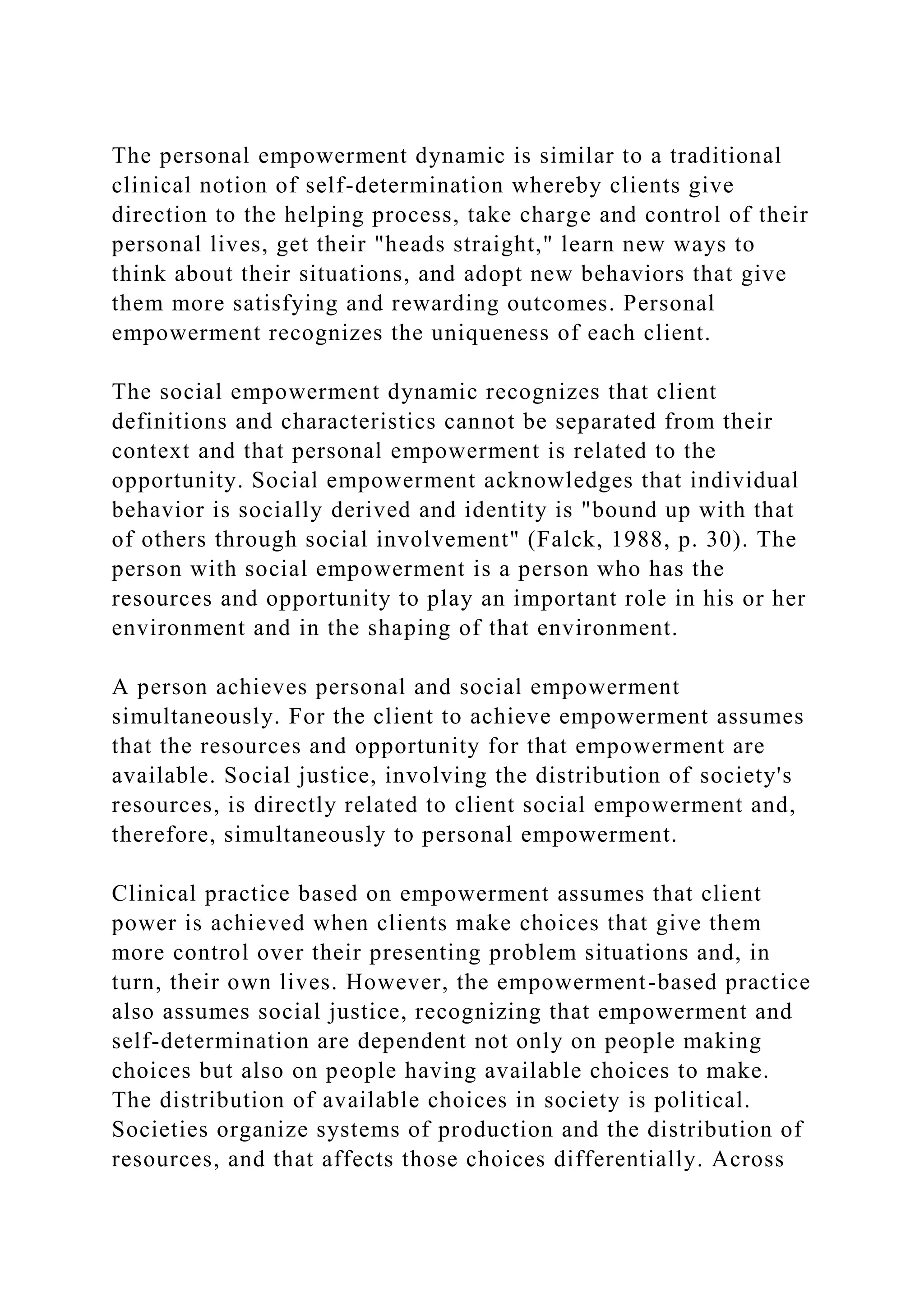 The personal empowerment dynamic is similar to a traditional
clinical notion of self-determination whereby clients give
direction to the helping process, take charge and control of their
personal lives, get their "heads straight," learn new ways to
think about their situations, and adopt new behaviors that give
them more satisfying and rewarding outcomes. Personal
empowerment recognizes the uniqueness of each client.
The social empowerment dynamic recognizes that client
definitions and characteristics cannot be separated from their
context and that personal empowerment is related to the
opportunity. Social empowerment acknowledges that individual
behavior is socially derived and identity is "bound up with that
of others through social involvement" (Falck, 1988, p. 30). The
person with social empowerment is a person who has the
resources and opportunity to play an important role in his or her
environment and in the shaping of that environment.
A person achieves personal and social empowerment
simultaneously. For the client to achieve empowerment assumes
that the resources and opportunity for that empowerment are
available. Social justice, involving the distribution of society's
resources, is directly related to client social empowerment and,
therefore, simultaneously to personal empowerment.
Clinical practice based on empowerment assumes that client
power is achieved when clients make choices that give them
more control over their presenting problem situations and, in
turn, their own lives. However, the empowerment-based practice
also assumes social justice, recognizing that empowerment and
self-determination are dependent not only on people making
choices but also on people having available choices to make.
The distribution of available choices in society is political.
Societies organize systems of production and the distribution of
resources, and that affects those choices differentially. Across
 