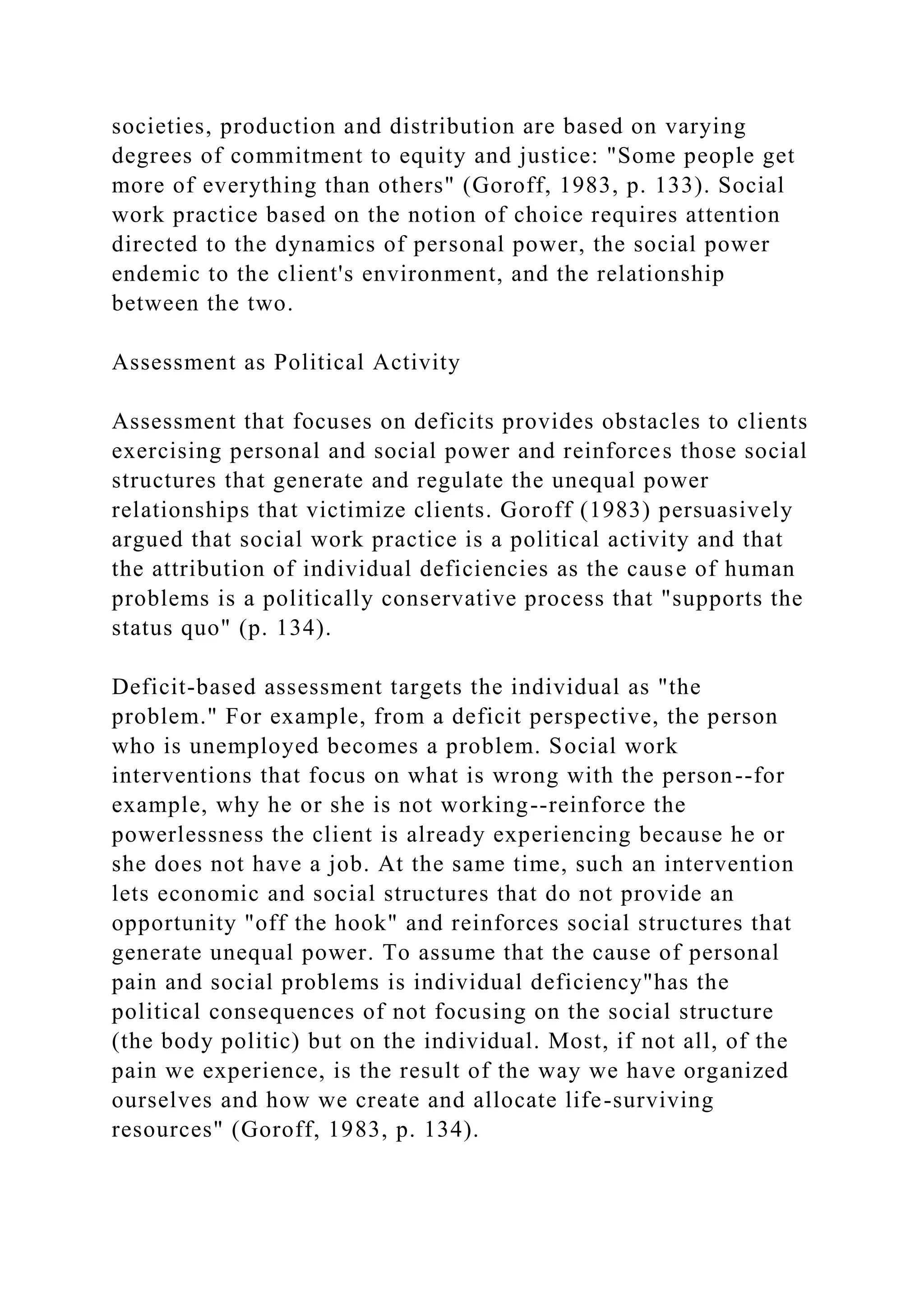 societies, production and distribution are based on varying
degrees of commitment to equity and justice: "Some people get
more of everything than others" (Goroff, 1983, p. 133). Social
work practice based on the notion of choice requires attention
directed to the dynamics of personal power, the social power
endemic to the client's environment, and the relationship
between the two.
Assessment as Political Activity
Assessment that focuses on deficits provides obstacles to clients
exercising personal and social power and reinforces those social
structures that generate and regulate the unequal power
relationships that victimize clients. Goroff (1983) persuasively
argued that social work practice is a political activity and that
the attribution of individual deficiencies as the cause of human
problems is a politically conservative process that "supports the
status quo" (p. 134).
Deficit-based assessment targets the individual as "the
problem." For example, from a deficit perspective, the person
who is unemployed becomes a problem. Social work
interventions that focus on what is wrong with the person--for
example, why he or she is not working--reinforce the
powerlessness the client is already experiencing because he or
she does not have a job. At the same time, such an intervention
lets economic and social structures that do not provide an
opportunity "off the hook" and reinforces social structures that
generate unequal power. To assume that the cause of personal
pain and social problems is individual deficiency"has the
political consequences of not focusing on the social structure
(the body politic) but on the individual. Most, if not all, of the
pain we experience, is the result of the way we have organized
ourselves and how we create and allocate life-surviving
resources" (Goroff, 1983, p. 134).
 