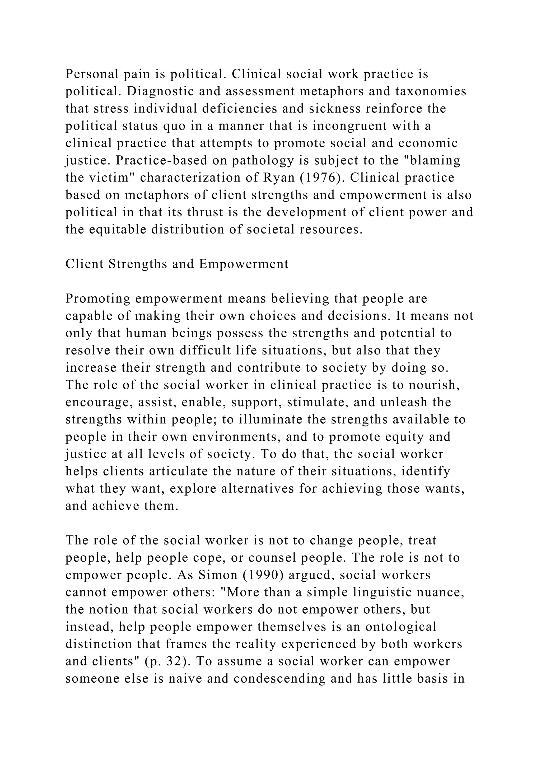 Personal pain is political. Clinical social work practice is
political. Diagnostic and assessment metaphors and taxonomies
that stress individual deficiencies and sickness reinforce the
political status quo in a manner that is incongruent with a
clinical practice that attempts to promote social and economic
justice. Practice-based on pathology is subject to the "blaming
the victim" characterization of Ryan (1976). Clinical practice
based on metaphors of client strengths and empowerment is also
political in that its thrust is the development of client power and
the equitable distribution of societal resources.
Client Strengths and Empowerment
Promoting empowerment means believing that people are
capable of making their own choices and decisions. It means not
only that human beings possess the strengths and potential to
resolve their own difficult life situations, but also that they
increase their strength and contribute to society by doing so.
The role of the social worker in clinical practice is to nourish,
encourage, assist, enable, support, stimulate, and unleash the
strengths within people; to illuminate the strengths available to
people in their own environments, and to promote equity and
justice at all levels of society. To do that, the social worker
helps clients articulate the nature of their situations, identify
what they want, explore alternatives for achieving those wants,
and achieve them.
The role of the social worker is not to change people, treat
people, help people cope, or counsel people. The role is not to
empower people. As Simon (1990) argued, social workers
cannot empower others: "More than a simple linguistic nuance,
the notion that social workers do not empower others, but
instead, help people empower themselves is an ontological
distinction that frames the reality experienced by both workers
and clients" (p. 32). To assume a social worker can empower
someone else is naive and condescending and has little basis in
 