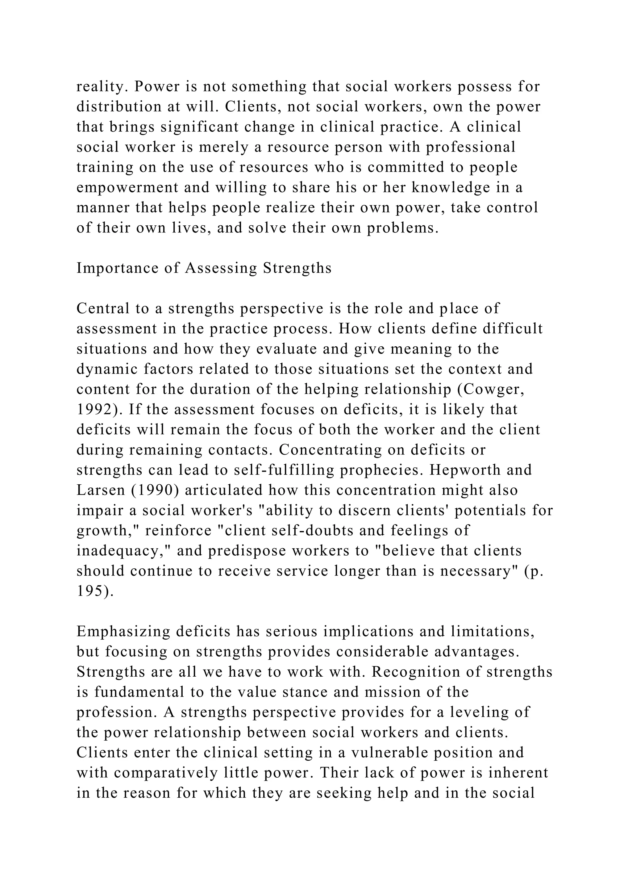 reality. Power is not something that social workers possess for
distribution at will. Clients, not social workers, own the power
that brings significant change in clinical practice. A clinical
social worker is merely a resource person with professional
training on the use of resources who is committed to people
empowerment and willing to share his or her knowledge in a
manner that helps people realize their own power, take control
of their own lives, and solve their own problems.
Importance of Assessing Strengths
Central to a strengths perspective is the role and place of
assessment in the practice process. How clients define difficult
situations and how they evaluate and give meaning to the
dynamic factors related to those situations set the context and
content for the duration of the helping relationship (Cowger,
1992). If the assessment focuses on deficits, it is likely that
deficits will remain the focus of both the worker and the client
during remaining contacts. Concentrating on deficits or
strengths can lead to self-fulfilling prophecies. Hepworth and
Larsen (1990) articulated how this concentration might also
impair a social worker's "ability to discern clients' potentials for
growth," reinforce "client self-doubts and feelings of
inadequacy," and predispose workers to "believe that clients
should continue to receive service longer than is necessary" (p.
195).
Emphasizing deficits has serious implications and limitations,
but focusing on strengths provides considerable advantages.
Strengths are all we have to work with. Recognition of strengths
is fundamental to the value stance and mission of the
profession. A strengths perspective provides for a leveling of
the power relationship between social workers and clients.
Clients enter the clinical setting in a vulnerable position and
with comparatively little power. Their lack of power is inherent
in the reason for which they are seeking help and in the social
 